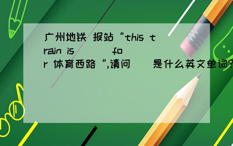 广州地铁 报站“this train is ( ) for 体育西路“,请问（）是什么英文单词?