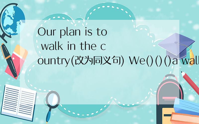 Our plan is to walk in the country(改为同义句) We()()()a walk in