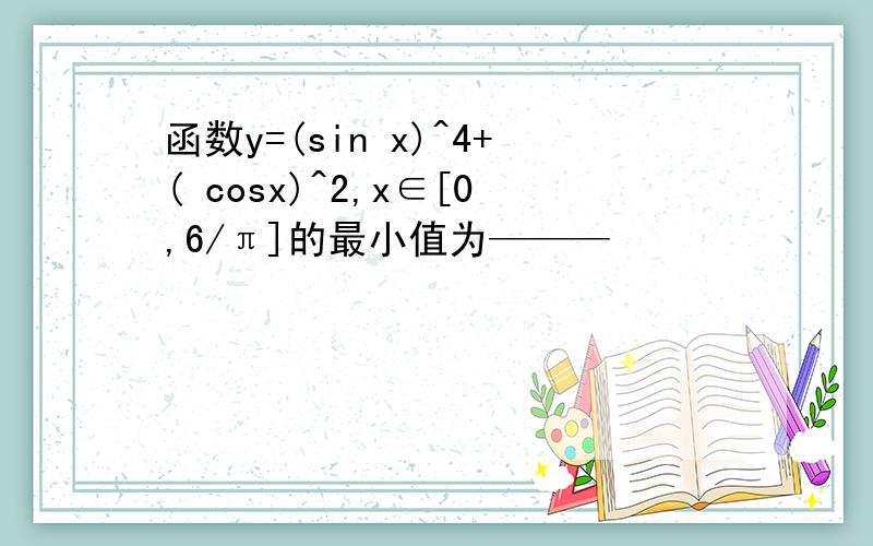 函数y=(sin x)^4+( cosx)^2,x∈[0,6/π]的最小值为———