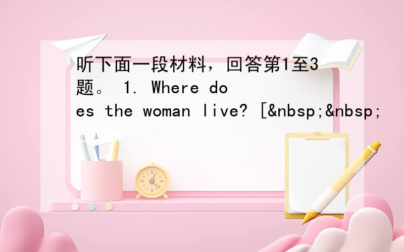 听下面一段材料，回答第1至3题。 1. Where does the woman live? [  