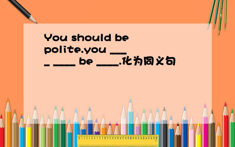 You should be polite.you ____ ____ be ____.化为同义句