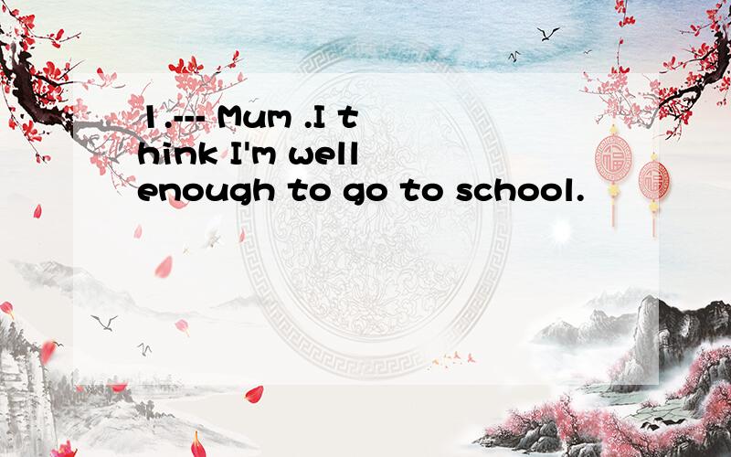 1.--- Mum .I think I'm well enough to go to school.