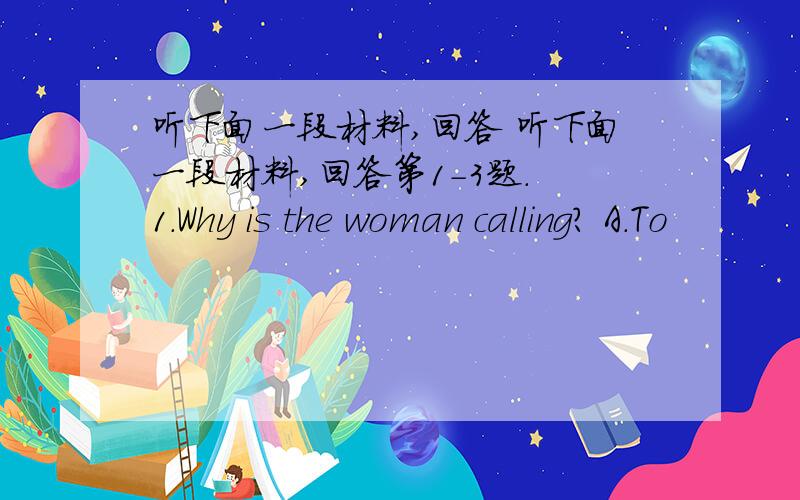 听下面一段材料,回答 听下面一段材料,回答第1-3题. 1.Why is the woman calling? A.To
