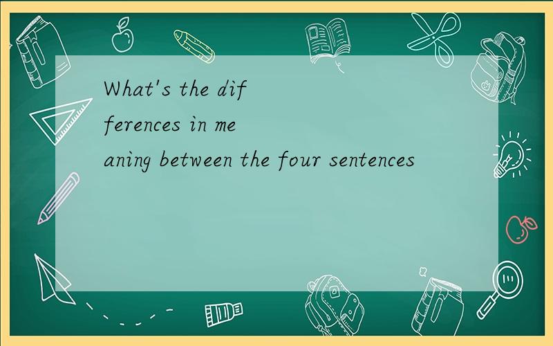 What's the differences in meaning between the four sentences