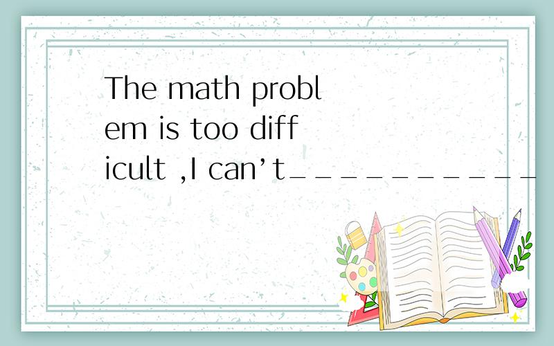 The math problem is too difficult ,I can’t__________ . A．wor