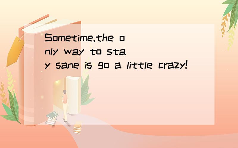 Sometime,the only way to stay sane is go a little crazy!