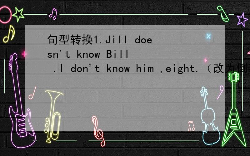 句型转换1.Jill doesn't know Bill .I don't know him ,eight.（改为倒装句