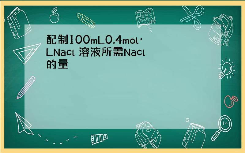 配制100mL0.4mol·LNacl 溶液所需Nacl的量