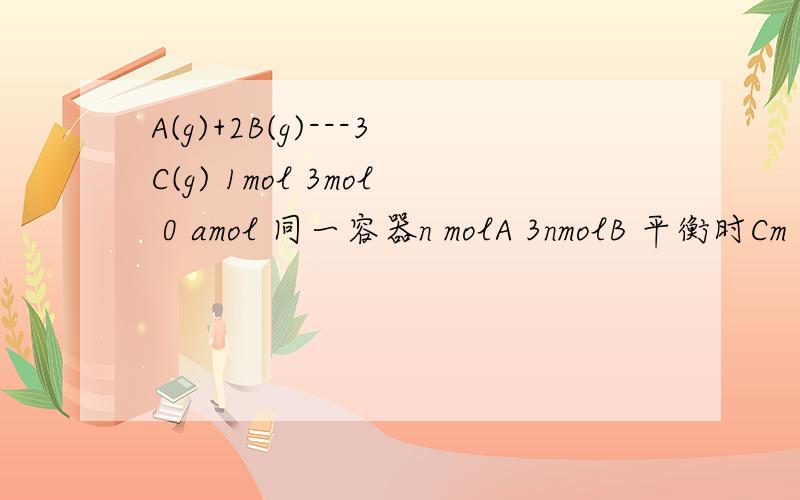 A(g)+2B(g)---3C(g) 1mol 3mol 0 amol 同一容器n molA 3nmolB 平衡时Cm