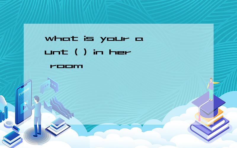 what is your aunt ( ) in her room