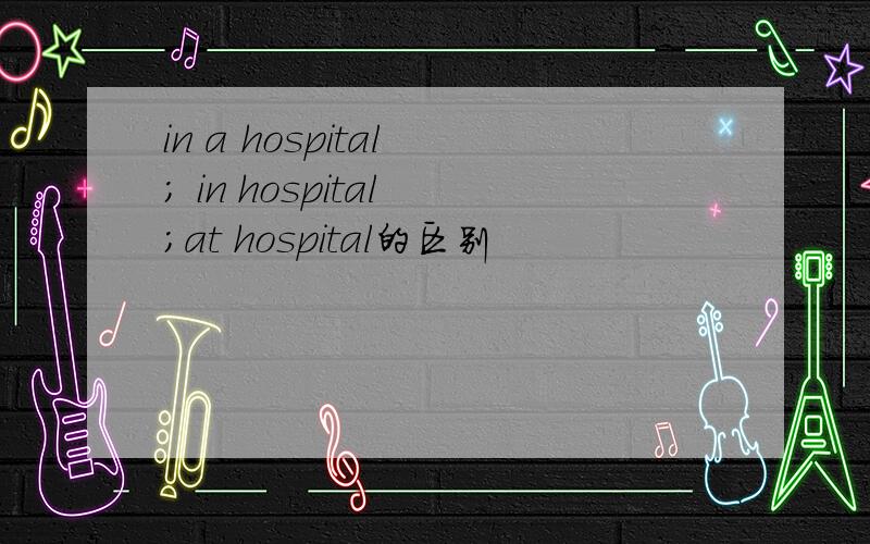 in a hospital ; in hospital ;at hospital的区别