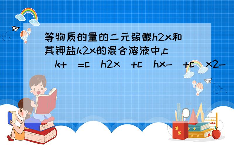 等物质的量的二元弱酸h2x和其钾盐k2x的混合溶液中,c（k+）=c（h2x）+c（hx-）+c(x2-) 为什么