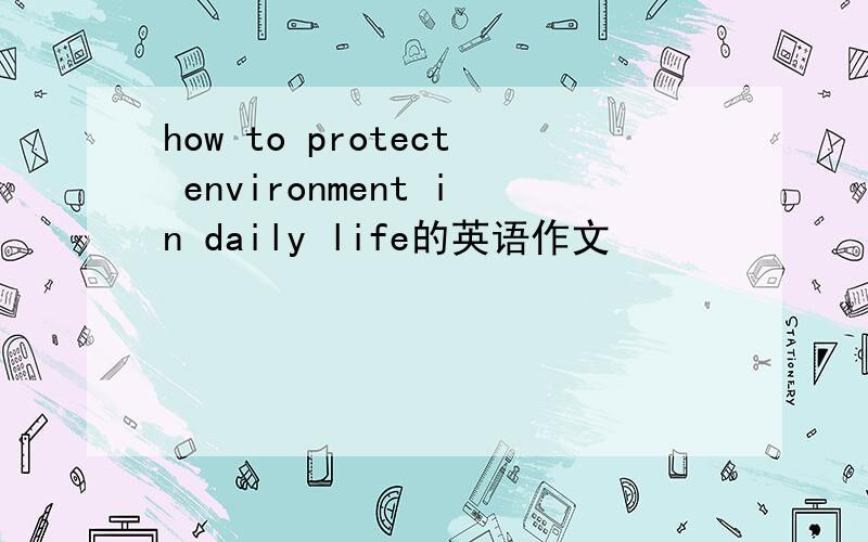 how to protect environment in daily life的英语作文