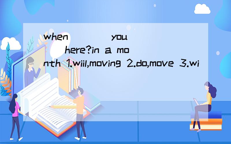 when ___ you ___here?in a month 1.wiil,moving 2.do,move 3.wi