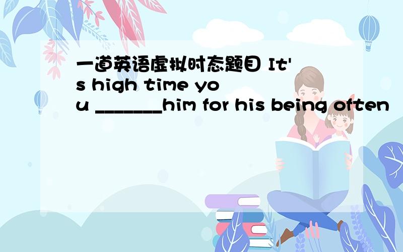 一道英语虚拟时态题目 It's high time you _______him for his being often