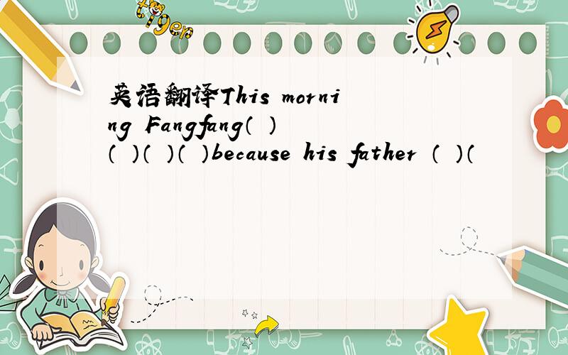 英语翻译This morning Fangfang（ ）（ ）（ ）（ ）because his father （ ）（