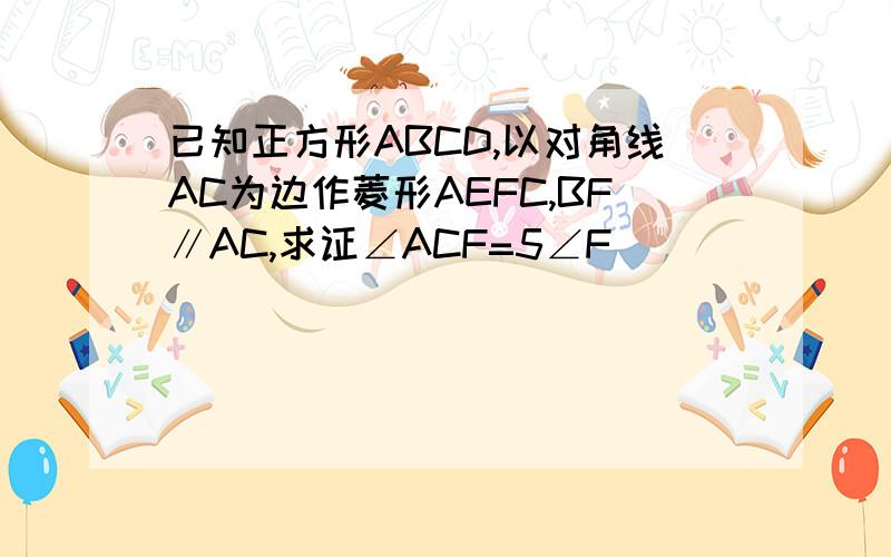 已知正方形ABCD,以对角线AC为边作菱形AEFC,BF∥AC,求证∠ACF=5∠F
