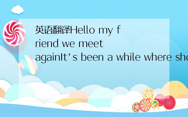 英语翻译Hello my friend we meet againIt’s been a while where sho