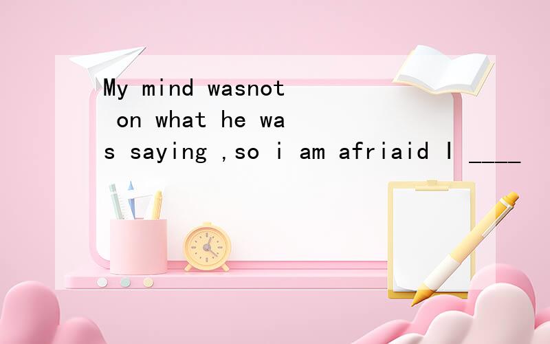 My mind wasnot on what he was saying ,so i am afriaid I ____