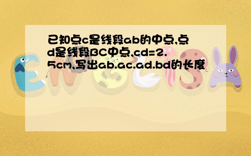 已知点c是线段ab的中点,点d是线段BC中点,cd=2.5cm,写出ab.ac.ad.bd的长度