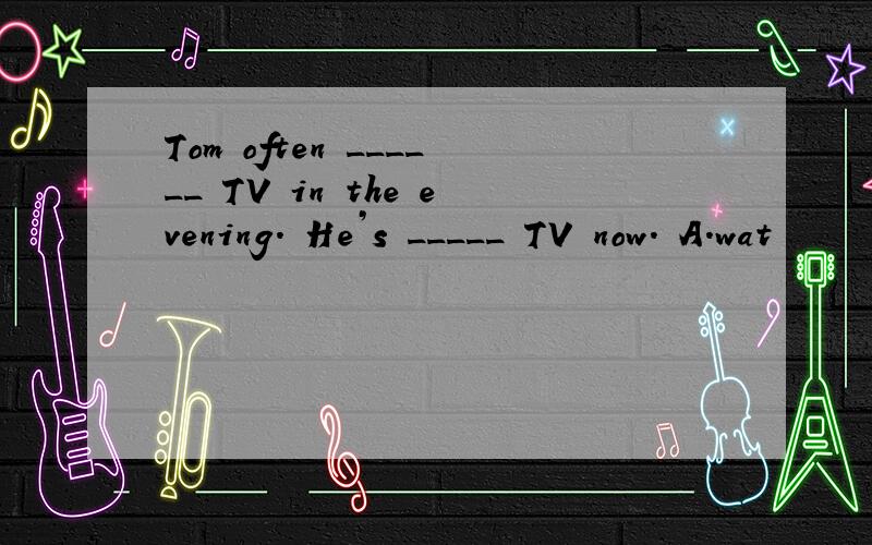Tom often ______ TV in the evening. He’s _____ TV now. A．wat