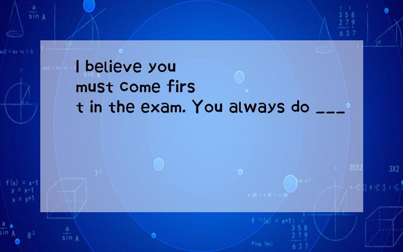 I believe you must come first in the exam. You always do ___