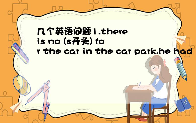 几个英语问题1.there is no (s开头) for the car in the car park.he had