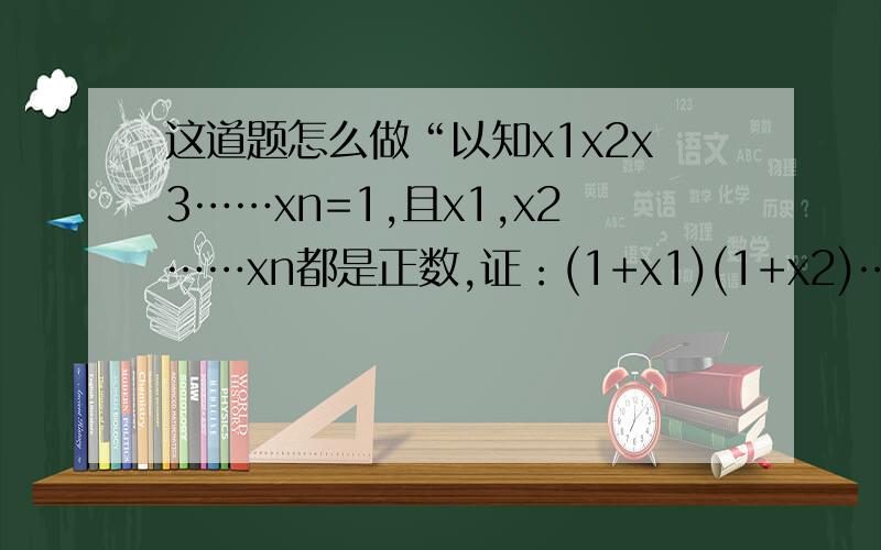 这道题怎么做“以知x1x2x3……xn=1,且x1,x2……xn都是正数,证：(1+x1)(1+x2)……(1+xn)≥