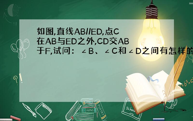 如图,直线AB//ED,点C在AB与ED之外,CD交AB于F,试问：∠B、∠C和∠D之间有怎样的关系?请说明理由.急