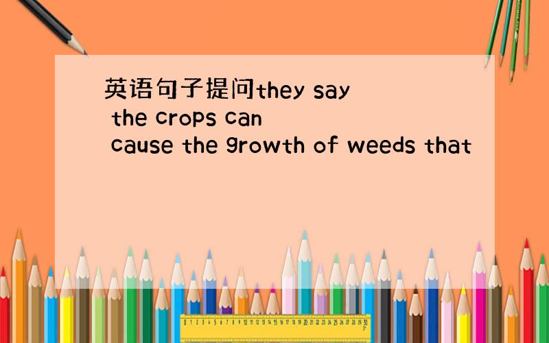 英语句子提问they say the crops can cause the growth of weeds that