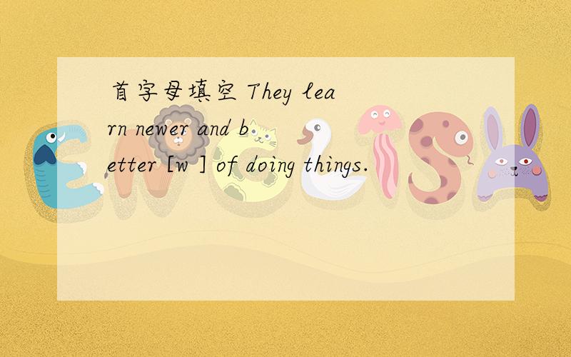 首字母填空 They learn newer and better [w ] of doing things.