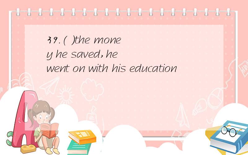 39.( )the money he saved,he went on with his education