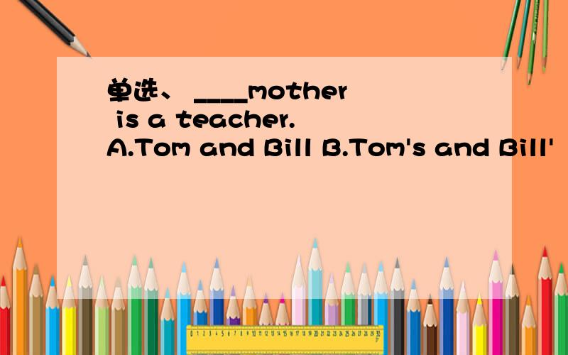 单选、 ____mother is a teacher.A.Tom and Bill B.Tom's and Bill'