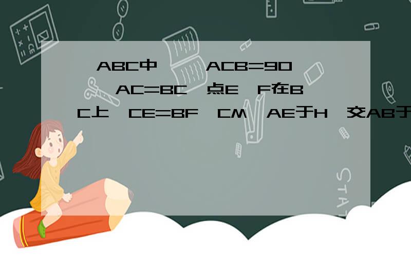 △ABC中,∠ ACB=90°,AC=BC,点E、F在BC上,CE=BF,CM⊥AE于H,交AB于M,延长AE 、MF相