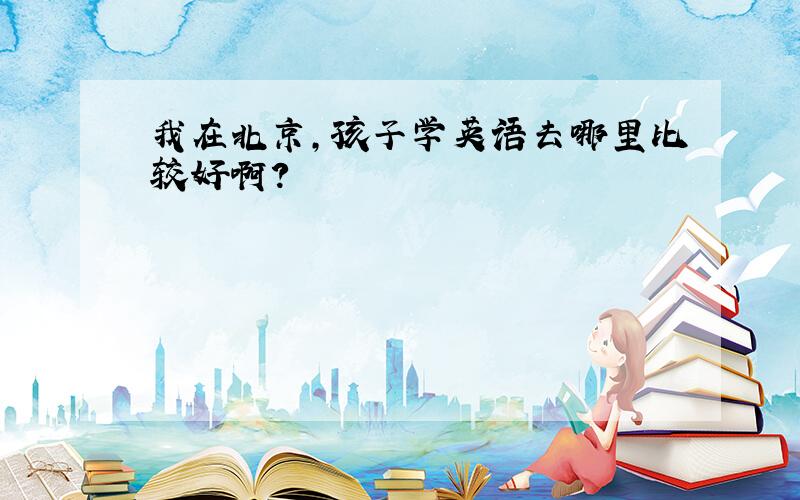 我在北京,孩子学英语去哪里比较好啊?