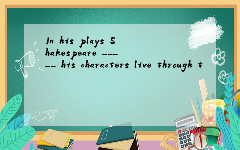 In his plays Shakespeare _____ his characters live through t