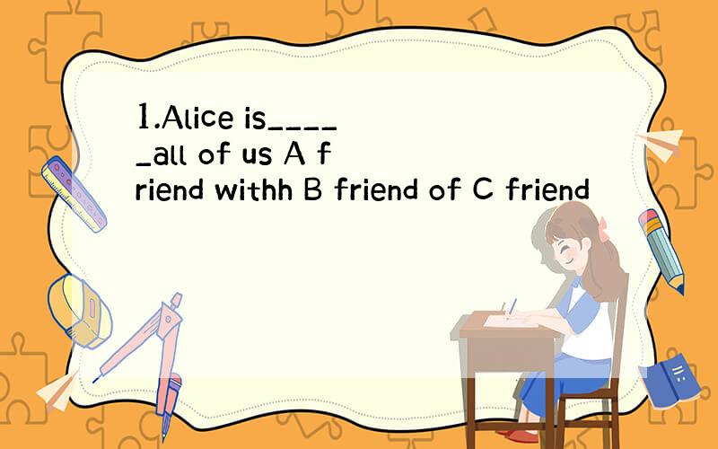 1.Alice is_____all of us A friend withh B friend of C friend