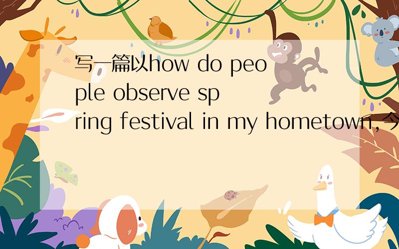 写一篇以how do people observe spring festival in my hometown,今天写