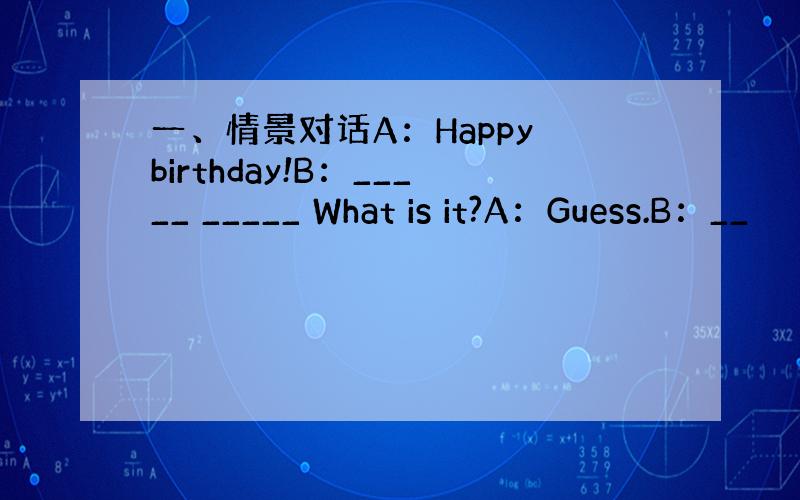 一、情景对话A：Happy birthday!B：_____ _____ What is it?A：Guess.B：__