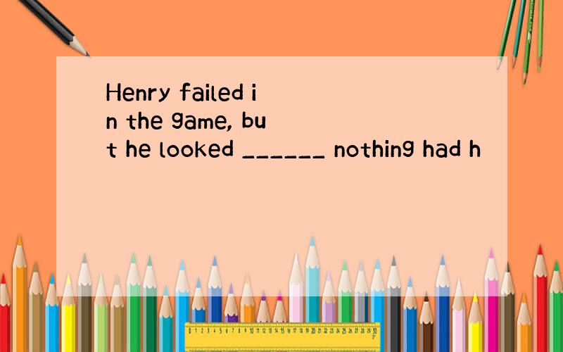 Henry failed in the game, but he looked ______ nothing had h