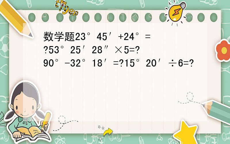 数学题23°45′+24°=?53°25′28″×5=?90°-32°18′=?15°20′÷6=?