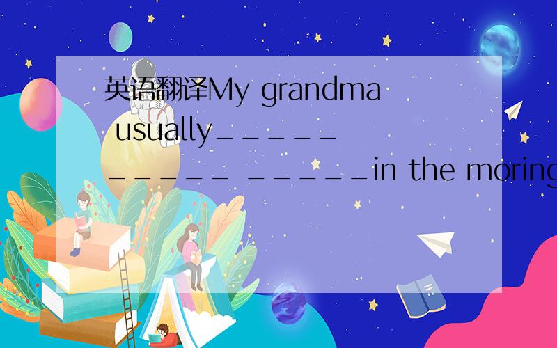 英语翻译My grandma usually_____ _____ _____in the moring.
