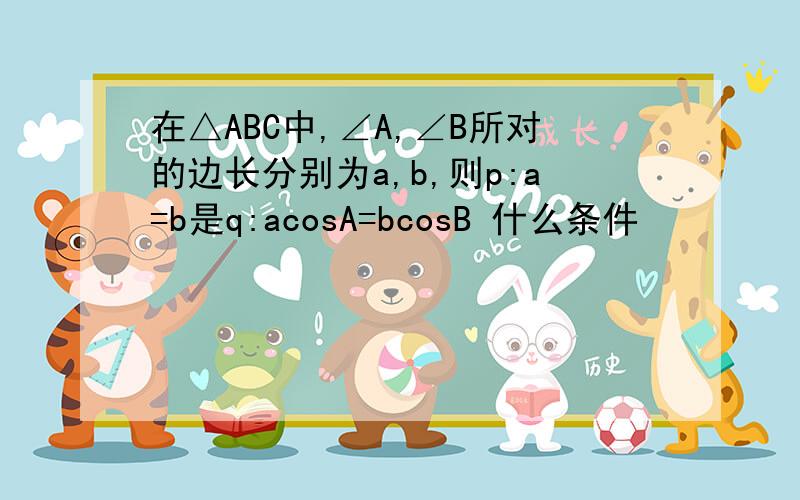 在△ABC中,∠A,∠B所对的边长分别为a,b,则p:a=b是q:acosA=bcosB 什么条件