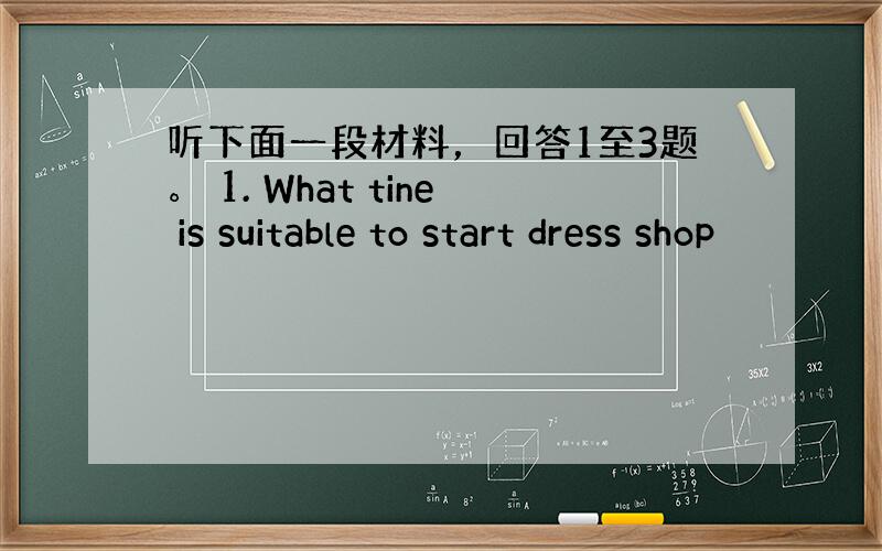 听下面一段材料，回答1至3题。 1. What tine is suitable to start dress shop