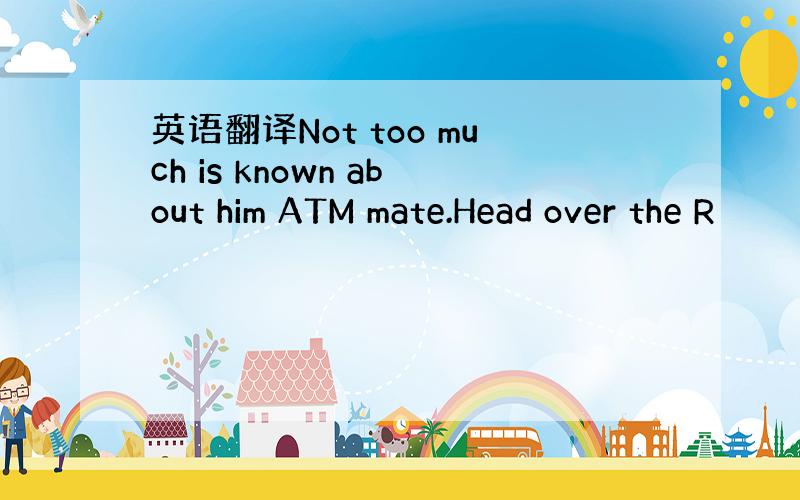 英语翻译Not too much is known about him ATM mate.Head over the R