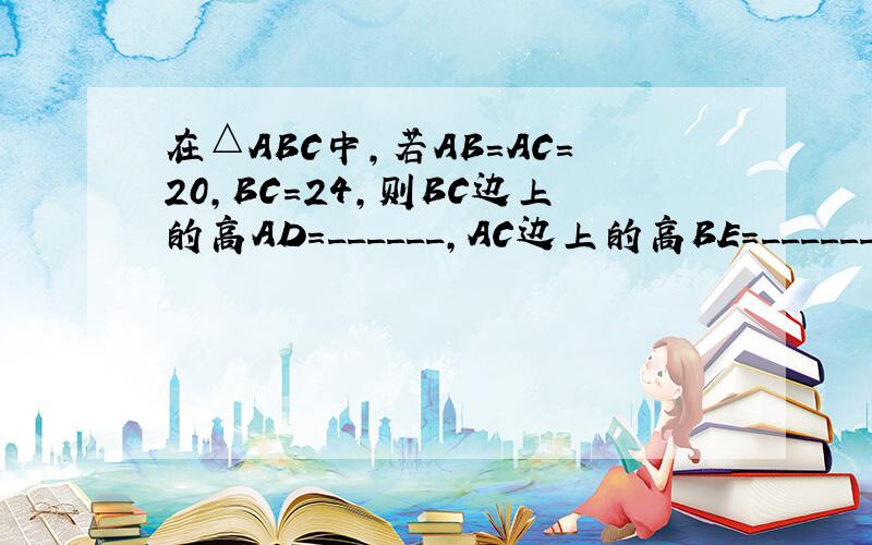 在△ABC中，若AB=AC=20，BC=24，则BC边上的高AD=______，AC边上的高BE=______．