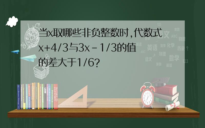 当x取哪些非负整数时,代数式x+4/3与3x-1/3的值的差大于1/6?