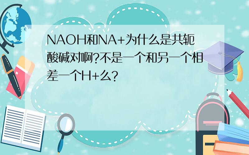 NAOH和NA+为什么是共轭酸碱对啊?不是一个和另一个相差一个H+么?