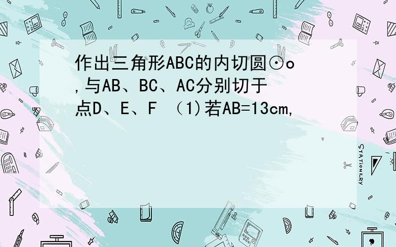 作出三角形ABC的内切圆⊙o,与AB、BC、AC分别切于点D、E、F （1)若AB=13cm,