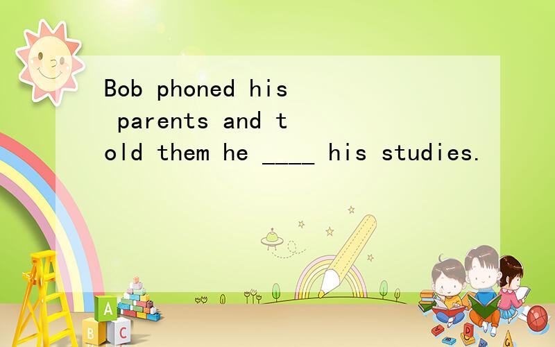 Bob phoned his parents and told them he ____ his studies.